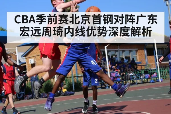CBA季前赛北京首钢对阵广东宏远周琦内线优势深度解析 | kaiyun