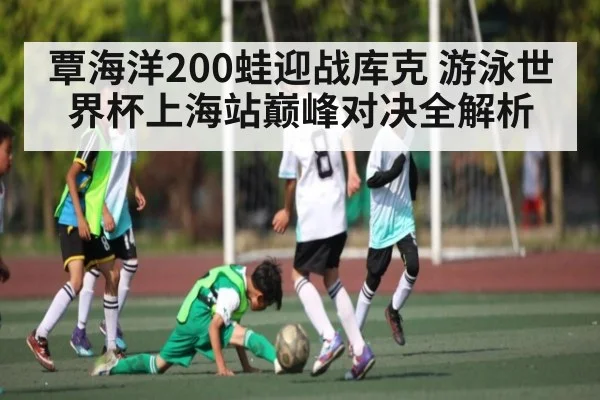 覃海洋200蛙迎战库克 游泳世界杯上海站巅峰对决全解析 | kaiyun