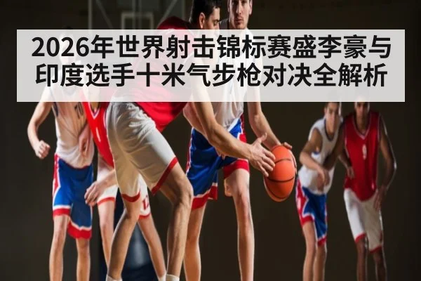 2026年世界射击锦标赛盛李豪与印度选手十米气步枪对决全解析