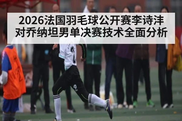 2026法国羽毛球公开赛李诗沣对乔纳坦男单决赛技术全面分析