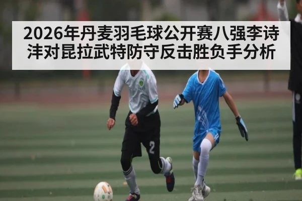 2026年丹麦羽毛球公开赛八强李诗沣对昆拉武特防守反击胜负手分析